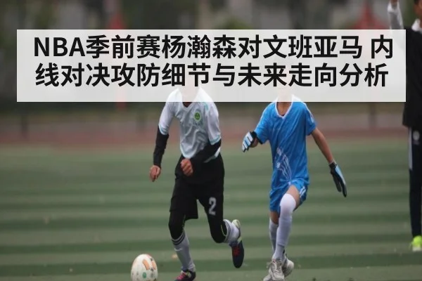NBA季前赛杨瀚森对文班亚马 内线对决攻防细节与未来走向分析