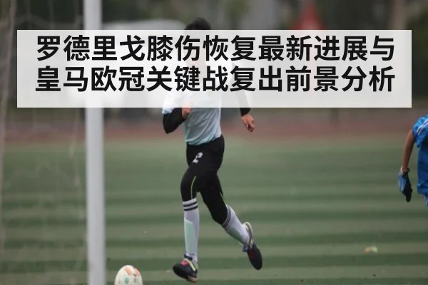 罗德里戈膝伤恢复最新进展与皇马欧冠关键战复出前景分析